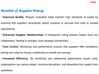 Benefits of Supplier Rating:
Improved Quality: Regular evaluation helps maintain high standards of quality by
ensuring that suppliers consistently deliver products or services that meet or exceed
expectations.
Enhanced Supplier Relationships: A transparent rating process fosters trust and
collaboration, leading to stronger, more strategic partnerships.
Cost Control: Monitoring cost performance ensures that suppliers offer competitive
pricing and value for money, contributing to overall cost savings.
Increased Efficiency: By identifying and addressing performance issues early,
organizations can reduce delays, minimize disruptions, and streamline their supply chain
operations.
Cont.
 