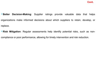 Better Decision-Making: Supplier ratings provide valuable data that helps
organizations make informed decisions about which suppliers to retain, develop, or
replace.
Risk Mitigation: Regular assessments help identify potential risks, such as non-
compliance or poor performance, allowing for timely intervention and risk reduction.
Cont.
 