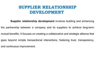 Supplier relationship development involves building and enhancing
the partnership between a company and its suppliers to achieve long-term
mutual benefits. It focuses on creating a collaborative and strategic alliance that
goes beyond simple transactional interactions, fostering trust, transparency,
and continuous improvement.
SUPPLIER RELATIONSHIP
DEVELOPMENT
 