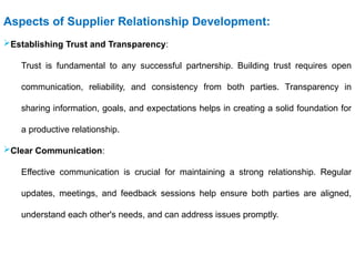 Aspects of Supplier Relationship Development:
Establishing Trust and Transparency:
Trust is fundamental to any successful partnership. Building trust requires open
communication, reliability, and consistency from both parties. Transparency in
sharing information, goals, and expectations helps in creating a solid foundation for
a productive relationship.
Clear Communication:
Effective communication is crucial for maintaining a strong relationship. Regular
updates, meetings, and feedback sessions help ensure both parties are aligned,
understand each other's needs, and can address issues promptly.
 