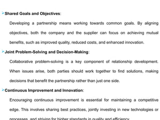 Shared Goals and Objectives:
Developing a partnership means working towards common goals. By aligning
objectives, both the company and the supplier can focus on achieving mutual
benefits, such as improved quality, reduced costs, and enhanced innovation.
Joint Problem-Solving and Decision-Making:
Collaborative problem-solving is a key component of relationship development.
When issues arise, both parties should work together to find solutions, making
decisions that benefit the partnership rather than just one side.
Continuous Improvement and Innovation:
Encouraging continuous improvement is essential for maintaining a competitive
edge. This involves sharing best practices, jointly investing in new technologies or
 