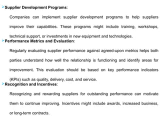 Supplier Development Programs:
Companies can implement supplier development programs to help suppliers
improve their capabilities. These programs might include training, workshops,
technical support, or investments in new equipment and technologies.
Performance Metrics and Evaluation:
Regularly evaluating supplier performance against agreed-upon metrics helps both
parties understand how well the relationship is functioning and identify areas for
improvement. This evaluation should be based on key performance indicators
(KPIs) such as quality, delivery, cost, and service.
Recognition and Incentives:
Recognizing and rewarding suppliers for outstanding performance can motivate
them to continue improving. Incentives might include awards, increased business,
or long-term contracts.
 
