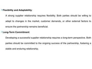 Flexibility and Adaptability:
A strong supplier relationship requires flexibility. Both parties should be willing to
adapt to changes in the market, customer demands, or other external factors to
ensure the partnership remains beneficial.
Long-Term Commitment:
Developing a successful supplier relationship requires a long-term perspective. Both
parties should be committed to the ongoing success of the partnership, fostering a
stable and enduring relationship.
 