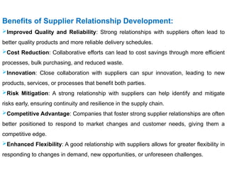 Benefits of Supplier Relationship Development:
Improved Quality and Reliability: Strong relationships with suppliers often lead to
better quality products and more reliable delivery schedules.
Cost Reduction: Collaborative efforts can lead to cost savings through more efficient
processes, bulk purchasing, and reduced waste.
Innovation: Close collaboration with suppliers can spur innovation, leading to new
products, services, or processes that benefit both parties.
Risk Mitigation: A strong relationship with suppliers can help identify and mitigate
risks early, ensuring continuity and resilience in the supply chain.
Competitive Advantage: Companies that foster strong supplier relationships are often
better positioned to respond to market changes and customer needs, giving them a
competitive edge.
Enhanced Flexibility: A good relationship with suppliers allows for greater flexibility in
responding to changes in demand, new opportunities, or unforeseen challenges.
 