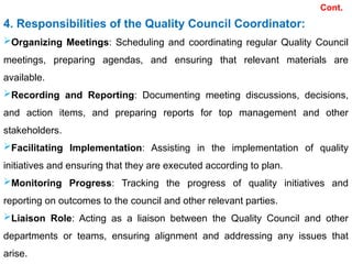 Cont.
4. Responsibilities of the Quality Council Coordinator:
Organizing Meetings: Scheduling and coordinating regular Quality Council
meetings, preparing agendas, and ensuring that relevant materials are
available.
Recording and Reporting: Documenting meeting discussions, decisions,
and action items, and preparing reports for top management and other
stakeholders.
Facilitating Implementation: Assisting in the implementation of quality
initiatives and ensuring that they are executed according to plan.
Monitoring Progress: Tracking the progress of quality initiatives and
reporting on outcomes to the council and other relevant parties.
Liaison Role: Acting as a liaison between the Quality Council and other
departments or teams, ensuring alignment and addressing any issues that
arise.
 