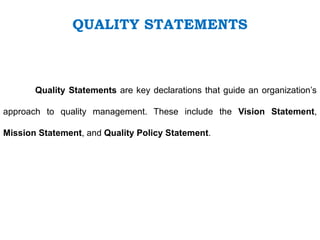QUALITY STATEMENTS
Quality Statements are key declarations that guide an organization’s
approach to quality management. These include the Vision Statement,
Mission Statement, and Quality Policy Statement.
 