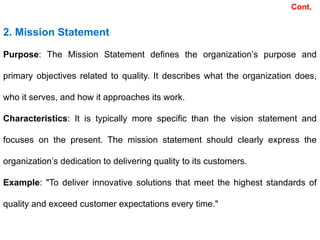 Cont.
2. Mission Statement
Purpose: The Mission Statement defines the organization’s purpose and
primary objectives related to quality. It describes what the organization does,
who it serves, and how it approaches its work.
Characteristics: It is typically more specific than the vision statement and
focuses on the present. The mission statement should clearly express the
organization’s dedication to delivering quality to its customers.
Example: "To deliver innovative solutions that meet the highest standards of
quality and exceed customer expectations every time."
 