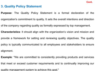 Cont.
3. Quality Policy Statement
Purpose: The Quality Policy Statement is a formal declaration of the
organization's commitment to quality. It sets the overall intentions and direction
of the company regarding quality as formally expressed by top management.
Characteristics: It should align with the organization’s vision and mission and
provide a framework for setting and reviewing quality objectives. The quality
policy is typically communicated to all employees and stakeholders to ensure
alignment.
Example: "We are committed to consistently providing products and services
that meet or exceed customer requirements and to continually improving our
quality management system to achieve this goal."
 