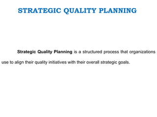 STRATEGIC QUALITY PLANNING
Strategic Quality Planning is a structured process that organizations
use to align their quality initiatives with their overall strategic goals.
 