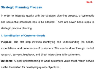 Cont.
In order to integrate quality with the strategic planning process, a systematic
and sequential procedure has to be adopted. There are seven basic steps to
strategic process planning.
Strategic Planning Process
1. Identification of Customer Needs
Purpose: The first step involves identifying and understanding the needs,
expectations, and preferences of customers. This can be done through market
research, surveys, feedback, and direct interactions with customers.
Outcome: A clear understanding of what customers value most, which serves
as the foundation for developing quality objectives.
 