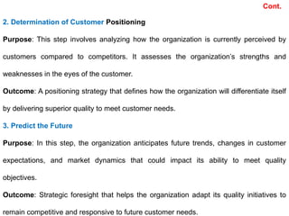2. Determination of Customer Positioning
Purpose: This step involves analyzing how the organization is currently perceived by
customers compared to competitors. It assesses the organization’s strengths and
weaknesses in the eyes of the customer.
Outcome: A positioning strategy that defines how the organization will differentiate itself
by delivering superior quality to meet customer needs.
3. Predict the Future
Purpose: In this step, the organization anticipates future trends, changes in customer
expectations, and market dynamics that could impact its ability to meet quality
objectives.
Outcome: Strategic foresight that helps the organization adapt its quality initiatives to
remain competitive and responsive to future customer needs.
Cont.
 