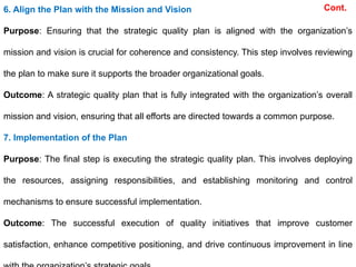 Cont.
6. Align the Plan with the Mission and Vision
Purpose: Ensuring that the strategic quality plan is aligned with the organization’s
mission and vision is crucial for coherence and consistency. This step involves reviewing
the plan to make sure it supports the broader organizational goals.
Outcome: A strategic quality plan that is fully integrated with the organization’s overall
mission and vision, ensuring that all efforts are directed towards a common purpose.
7. Implementation of the Plan
Purpose: The final step is executing the strategic quality plan. This involves deploying
the resources, assigning responsibilities, and establishing monitoring and control
mechanisms to ensure successful implementation.
Outcome: The successful execution of quality initiatives that improve customer
satisfaction, enhance competitive positioning, and drive continuous improvement in line
 