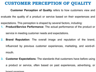 CUSTOMER PERCEPTION OF QUALITY
Customer Perception of Quality refers to how customers view and
evaluate the quality of a product or service based on their experiences and
expectations. This perception is shaped by several factors, including:
1. Product/Service Performance: The actual performance of the product or
service in meeting customer needs and expectations.
2. Brand Reputation: The overall image and reputation of the brand,
influenced by previous customer experiences, marketing, and word-of-
mouth.
3. Customer Expectations: The standards that customers have before using
a product or service, often based on past experiences, advertising, or
 