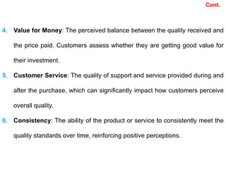Cont.
4. Value for Money: The perceived balance between the quality received and
the price paid. Customers assess whether they are getting good value for
their investment.
5. Customer Service: The quality of support and service provided during and
after the purchase, which can significantly impact how customers perceive
overall quality.
6. Consistency: The ability of the product or service to consistently meet the
quality standards over time, reinforcing positive perceptions.
 