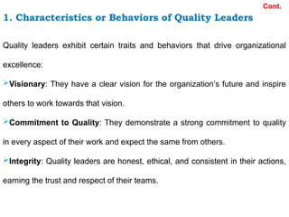 1. Characteristics or Behaviors of Quality Leaders
Cont.
Quality leaders exhibit certain traits and behaviors that drive organizational
excellence:
Visionary: They have a clear vision for the organization’s future and inspire
others to work towards that vision.
Commitment to Quality: They demonstrate a strong commitment to quality
in every aspect of their work and expect the same from others.
Integrity: Quality leaders are honest, ethical, and consistent in their actions,
earning the trust and respect of their teams.
 