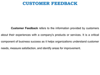 CUSTOMER FEEDBACK
Customer Feedback refers to the information provided by customers
about their experiences with a company's products or services. It is a critical
component of business success as it helps organizations understand customer
needs, measure satisfaction, and identify areas for improvement.
 