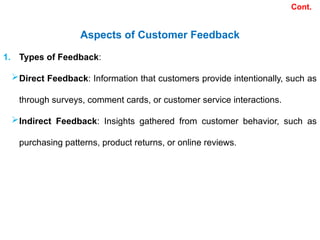 Aspects of Customer Feedback
1. Types of Feedback:
Direct Feedback: Information that customers provide intentionally, such as
through surveys, comment cards, or customer service interactions.
Indirect Feedback: Insights gathered from customer behavior, such as
purchasing patterns, product returns, or online reviews.
Cont.
 