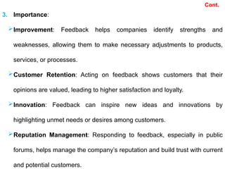 Cont.
3. Importance:
Improvement: Feedback helps companies identify strengths and
weaknesses, allowing them to make necessary adjustments to products,
services, or processes.
Customer Retention: Acting on feedback shows customers that their
opinions are valued, leading to higher satisfaction and loyalty.
Innovation: Feedback can inspire new ideas and innovations by
highlighting unmet needs or desires among customers.
Reputation Management: Responding to feedback, especially in public
forums, helps manage the company’s reputation and build trust with current
and potential customers.
 