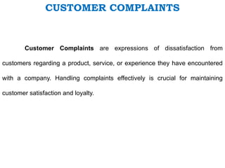 CUSTOMER COMPLAINTS
Customer Complaints are expressions of dissatisfaction from
customers regarding a product, service, or experience they have encountered
with a company. Handling complaints effectively is crucial for maintaining
customer satisfaction and loyalty.
 