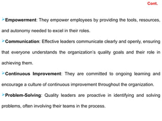 Empowerment: They empower employees by providing the tools, resources,
and autonomy needed to excel in their roles.
Communication: Effective leaders communicate clearly and openly, ensuring
that everyone understands the organization’s quality goals and their role in
achieving them.
Continuous Improvement: They are committed to ongoing learning and
encourage a culture of continuous improvement throughout the organization.
Problem-Solving: Quality leaders are proactive in identifying and solving
problems, often involving their teams in the process.
Cont.
 