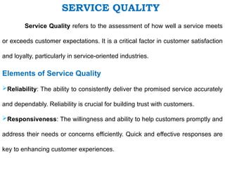 Service Quality refers to the assessment of how well a service meets
or exceeds customer expectations. It is a critical factor in customer satisfaction
and loyalty, particularly in service-oriented industries.
Elements of Service Quality
Reliability: The ability to consistently deliver the promised service accurately
and dependably. Reliability is crucial for building trust with customers.
Responsiveness: The willingness and ability to help customers promptly and
address their needs or concerns efficiently. Quick and effective responses are
key to enhancing customer experiences.
SERVICE QUALITY
 