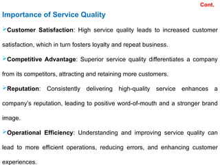 Cont.
Importance of Service Quality
Customer Satisfaction: High service quality leads to increased customer
satisfaction, which in turn fosters loyalty and repeat business.
Competitive Advantage: Superior service quality differentiates a company
from its competitors, attracting and retaining more customers.
Reputation: Consistently delivering high-quality service enhances a
company’s reputation, leading to positive word-of-mouth and a stronger brand
image.
Operational Efficiency: Understanding and improving service quality can
lead to more efficient operations, reducing errors, and enhancing customer
experiences.
 