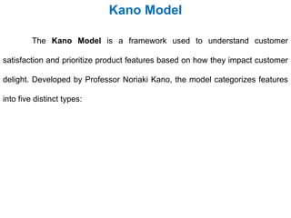 The Kano Model is a framework used to understand customer
satisfaction and prioritize product features based on how they impact customer
delight. Developed by Professor Noriaki Kano, the model categorizes features
into five distinct types:
Kano Model
 