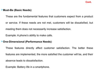 Must-Be (Basic Needs):
These are the fundamental features that customers expect from a product
or service. If these needs are not met, customers will be dissatisfied, but
meeting them does not necessarily increase satisfaction.
Example: A phone’s ability to make calls.
One-Dimensional (Performance Needs):
These features directly affect customer satisfaction. The better these
features are implemented, the more satisfied the customer will be, and their
absence leads to dissatisfaction.
Example: Battery life in a smartphone.
Cont.
 