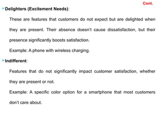 Cont.
Delighters (Excitement Needs):
These are features that customers do not expect but are delighted when
they are present. Their absence doesn’t cause dissatisfaction, but their
presence significantly boosts satisfaction.
Example: A phone with wireless charging.
Indifferent:
Features that do not significantly impact customer satisfaction, whether
they are present or not.
Example: A specific color option for a smartphone that most customers
don’t care about.
 
