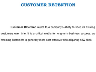 Customer Retention refers to a company’s ability to keep its existing
customers over time. It is a critical metric for long-term business success, as
retaining customers is generally more cost-effective than acquiring new ones.
CUSTOMER RETENTION
 