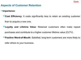 Aspects of Customer Retention
Importance:
Cost Efficiency: It costs significantly less to retain an existing customer
than to acquire a new one.
Loyalty and Lifetime Value: Retained customers often make repeat
purchases and contribute to a higher customer lifetime value (CLTV).
Positive Word-of-Mouth: Satisfied, long-term customers are more likely to
refer others to your business.
Cont.
 