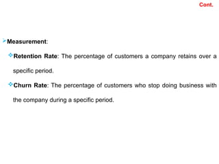 Measurement:
Retention Rate: The percentage of customers a company retains over a
specific period.
Churn Rate: The percentage of customers who stop doing business with
the company during a specific period.
Cont.
 