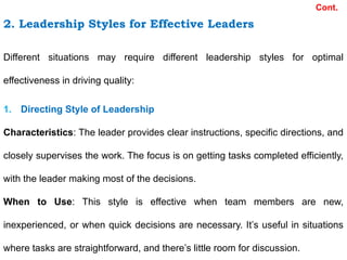 2. Leadership Styles for Effective Leaders
Cont.
Different situations may require different leadership styles for optimal
effectiveness in driving quality:
1. Directing Style of Leadership
Characteristics: The leader provides clear instructions, specific directions, and
closely supervises the work. The focus is on getting tasks completed efficiently,
with the leader making most of the decisions.
When to Use: This style is effective when team members are new,
inexperienced, or when quick decisions are necessary. It’s useful in situations
where tasks are straightforward, and there’s little room for discussion.
 