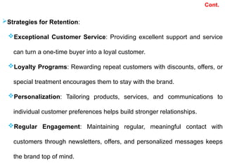 Cont.
Strategies for Retention:
Exceptional Customer Service: Providing excellent support and service
can turn a one-time buyer into a loyal customer.
Loyalty Programs: Rewarding repeat customers with discounts, offers, or
special treatment encourages them to stay with the brand.
Personalization: Tailoring products, services, and communications to
individual customer preferences helps build stronger relationships.
Regular Engagement: Maintaining regular, meaningful contact with
customers through newsletters, offers, and personalized messages keeps
the brand top of mind.
 