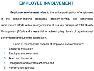 Employee Involvement refers to the active participation of employees
in the decision-making processes, problem-solving, and continuous
improvement efforts within an organization. It is a key principle of Total Quality
Management (TQM) and is essential for achieving high levels of organizational
performance and customer satisfaction.
Some of the important aspects of employee involvement are:
1. Employee motivation
2. Employee empowerment
3. Team and teamwork
4. Recognition and rewards schemes and
5. Performance appraisal
EMPLOYEE INVOLVEMENT
 