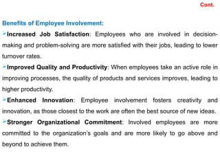 Benefits of Employee Involvement:
Increased Job Satisfaction: Employees who are involved in decision-
making and problem-solving are more satisfied with their jobs, leading to lower
turnover rates.
Improved Quality and Productivity: When employees take an active role in
improving processes, the quality of products and services improves, leading to
higher productivity.
Enhanced Innovation: Employee involvement fosters creativity and
innovation, as those closest to the work are often the best source of new ideas.
Stronger Organizational Commitment: Involved employees are more
committed to the organization’s goals and are more likely to go above and
beyond to achieve them.
Cont.
 