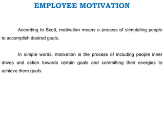EMPLOYEE MOTIVATION
According to Scott, motivation means a process of stimulating people
to accomplish desired goals.
In simple words, motivation is the process of including people inner
drives and action towards certain goals and committing their energies to
achieve there goals.
 