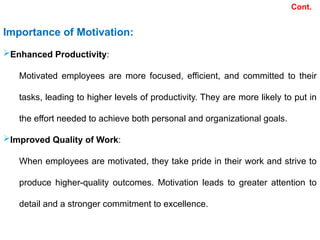 Importance of Motivation:
Enhanced Productivity:
Motivated employees are more focused, efficient, and committed to their
tasks, leading to higher levels of productivity. They are more likely to put in
the effort needed to achieve both personal and organizational goals.
Improved Quality of Work:
When employees are motivated, they take pride in their work and strive to
produce higher-quality outcomes. Motivation leads to greater attention to
detail and a stronger commitment to excellence.
Cont.
 