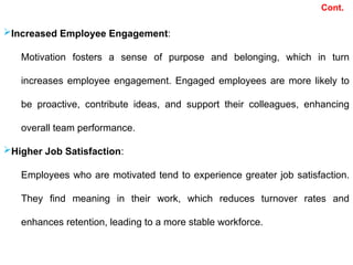 Cont.
Increased Employee Engagement:
Motivation fosters a sense of purpose and belonging, which in turn
increases employee engagement. Engaged employees are more likely to
be proactive, contribute ideas, and support their colleagues, enhancing
overall team performance.
Higher Job Satisfaction:
Employees who are motivated tend to experience greater job satisfaction.
They find meaning in their work, which reduces turnover rates and
enhances retention, leading to a more stable workforce.
 