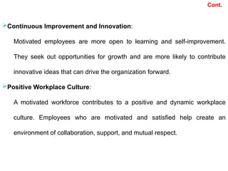 Cont.
Continuous Improvement and Innovation:
Motivated employees are more open to learning and self-improvement.
They seek out opportunities for growth and are more likely to contribute
innovative ideas that can drive the organization forward.
Positive Workplace Culture:
A motivated workforce contributes to a positive and dynamic workplace
culture. Employees who are motivated and satisfied help create an
environment of collaboration, support, and mutual respect.
 