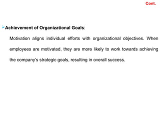Cont.
Achievement of Organizational Goals:
Motivation aligns individual efforts with organizational objectives. When
employees are motivated, they are more likely to work towards achieving
the company’s strategic goals, resulting in overall success.
 