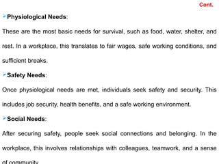 Physiological Needs:
These are the most basic needs for survival, such as food, water, shelter, and
rest. In a workplace, this translates to fair wages, safe working conditions, and
sufficient breaks.
Safety Needs:
Once physiological needs are met, individuals seek safety and security. This
includes job security, health benefits, and a safe working environment.
Social Needs:
After securing safety, people seek social connections and belonging. In the
workplace, this involves relationships with colleagues, teamwork, and a sense
Cont.
 