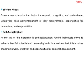 Cont.
Esteem Needs:
Esteem needs involve the desire for respect, recognition, and self-esteem.
Employees seek acknowledgment of their achievements, opportunities for
promotions, and responsibility.
Self-Actualization:
At the top of the hierarchy is self-actualization, where individuals strive to
achieve their full potential and personal growth. In a work context, this involves
challenging work, creativity, and opportunities for personal development.
 
