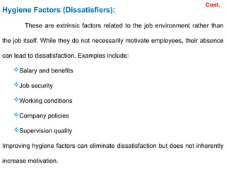 Hygiene Factors (Dissatisfiers):
These are extrinsic factors related to the job environment rather than
the job itself. While they do not necessarily motivate employees, their absence
can lead to dissatisfaction. Examples include:
Salary and benefits
Job security
Working conditions
Company policies
Supervision quality
Improving hygiene factors can eliminate dissatisfaction but does not inherently
increase motivation.
Cont.
 
