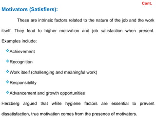 Cont.
Motivators (Satisfiers):
These are intrinsic factors related to the nature of the job and the work
itself. They lead to higher motivation and job satisfaction when present.
Examples include:
Achievement
Recognition
Work itself (challenging and meaningful work)
Responsibility
Advancement and growth opportunities
Herzberg argued that while hygiene factors are essential to prevent
dissatisfaction, true motivation comes from the presence of motivators.
 