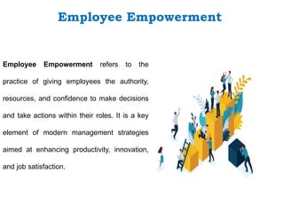 Employee Empowerment refers to the
practice of giving employees the authority,
resources, and confidence to make decisions
and take actions within their roles. It is a key
element of modern management strategies
aimed at enhancing productivity, innovation,
and job satisfaction.
Employee Empowerment
 