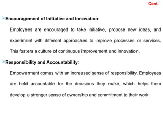 Cont.
Encouragement of Initiative and Innovation:
Employees are encouraged to take initiative, propose new ideas, and
experiment with different approaches to improve processes or services.
This fosters a culture of continuous improvement and innovation.
Responsibility and Accountability:
Empowerment comes with an increased sense of responsibility. Employees
are held accountable for the decisions they make, which helps them
develop a stronger sense of ownership and commitment to their work.
 