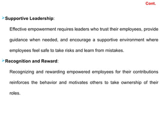 Cont.
Supportive Leadership:
Effective empowerment requires leaders who trust their employees, provide
guidance when needed, and encourage a supportive environment where
employees feel safe to take risks and learn from mistakes.
Recognition and Reward:
Recognizing and rewarding empowered employees for their contributions
reinforces the behavior and motivates others to take ownership of their
roles.
 