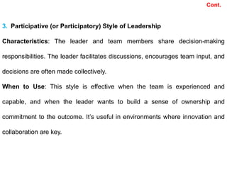 Cont.
3. Participative (or Participatory) Style of Leadership
Characteristics: The leader and team members share decision-making
responsibilities. The leader facilitates discussions, encourages team input, and
decisions are often made collectively.
When to Use: This style is effective when the team is experienced and
capable, and when the leader wants to build a sense of ownership and
commitment to the outcome. It’s useful in environments where innovation and
collaboration are key.
 