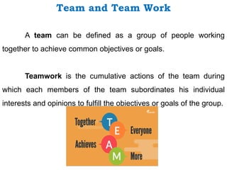 Team and Team Work
A team can be defined as a group of people working
together to achieve common objectives or goals.
Teamwork is the cumulative actions of the team during
which each members of the team subordinates his individual
interests and opinions to fulfill the objectives or goals of the group.
 